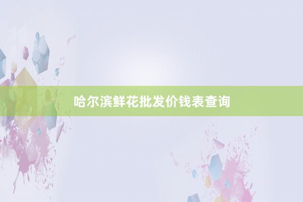 哈尔滨鲜花批发价钱表查询