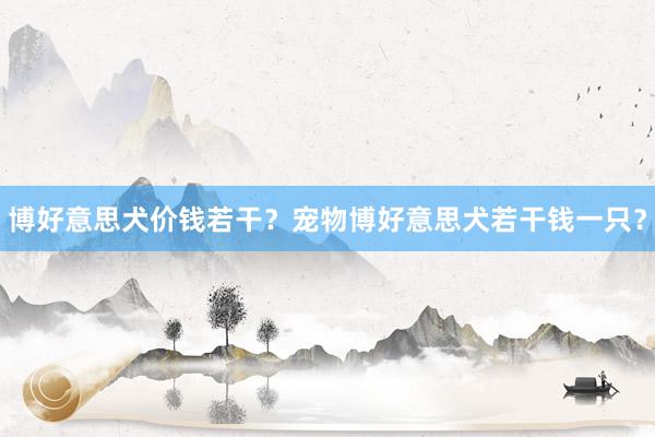 博好意思犬价钱若干？宠物博好意思犬若干钱一只？